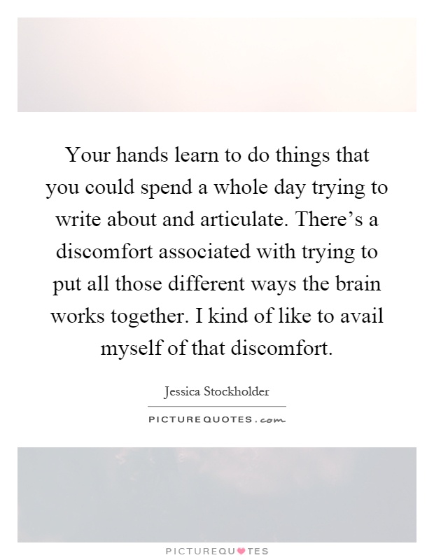 Your hands learn to do things that you could spend a whole day trying to write about and articulate. There's a discomfort associated with trying to put all those different ways the brain works together. I kind of like to avail myself of that discomfort Picture Quote #1