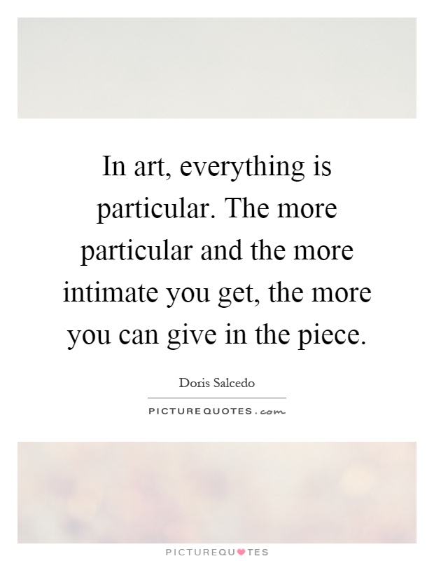 In art, everything is particular. The more particular and the more intimate you get, the more you can give in the piece Picture Quote #1