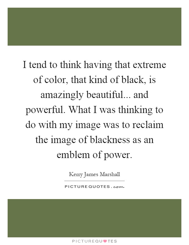 I tend to think having that extreme of color, that kind of black, is amazingly beautiful... and powerful. What I was thinking to do with my image was to reclaim the image of blackness as an emblem of power Picture Quote #1