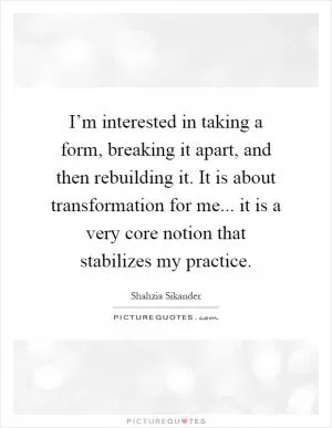 I’m interested in taking a form, breaking it apart, and then rebuilding it. It is about transformation for me... it is a very core notion that stabilizes my practice Picture Quote #1