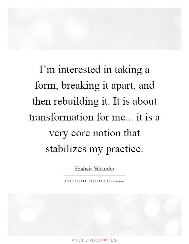 I'm interested in taking a form, breaking it apart, and then rebuilding it. It is about transformation for me... it is a very core notion that stabilizes my practice Picture Quote #1