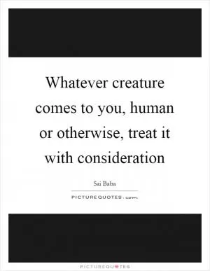 Whatever creature comes to you, human or otherwise, treat it with consideration Picture Quote #1