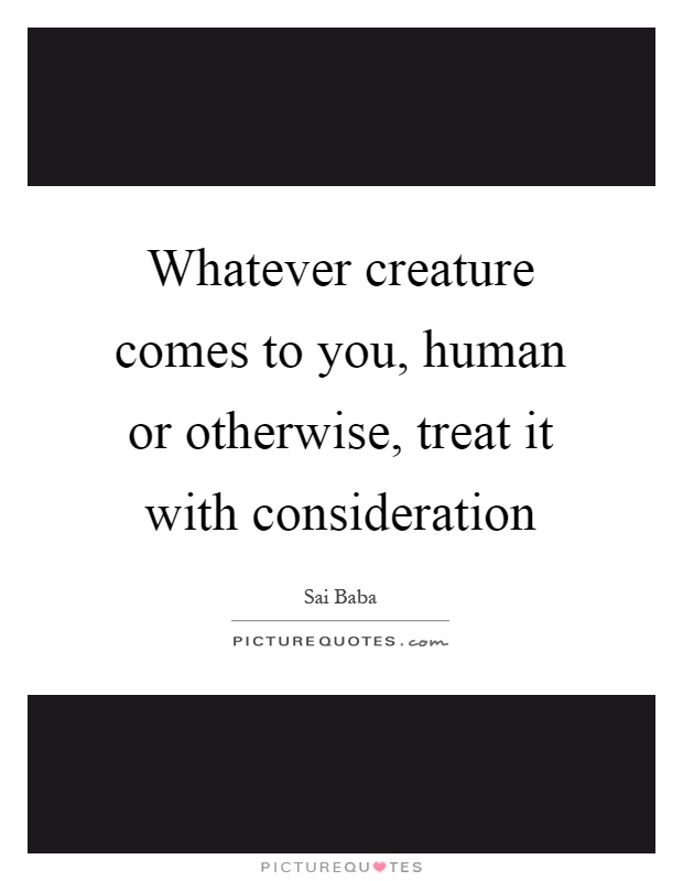 Whatever creature comes to you, human or otherwise, treat it with consideration Picture Quote #1