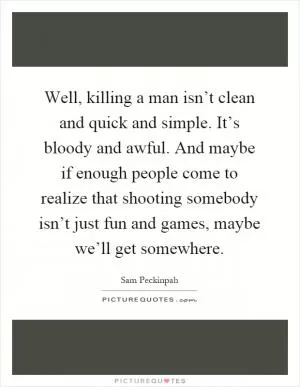 Well, killing a man isn’t clean and quick and simple. It’s bloody and awful. And maybe if enough people come to realize that shooting somebody isn’t just fun and games, maybe we’ll get somewhere Picture Quote #1