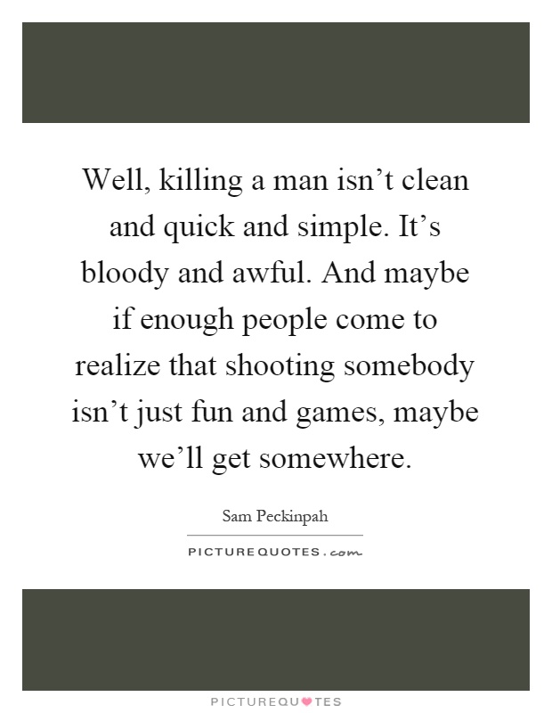 Well, killing a man isn't clean and quick and simple. It's bloody and awful. And maybe if enough people come to realize that shooting somebody isn't just fun and games, maybe we'll get somewhere Picture Quote #1