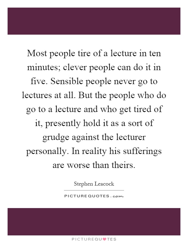 Most people tire of a lecture in ten minutes; clever people can do it in five. Sensible people never go to lectures at all. But the people who do go to a lecture and who get tired of it, presently hold it as a sort of grudge against the lecturer personally. In reality his sufferings are worse than theirs Picture Quote #1