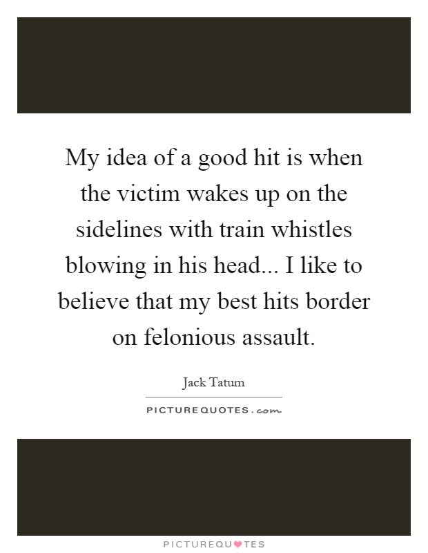 My idea of a good hit is when the victim wakes up on the sidelines with train whistles blowing in his head... I like to believe that my best hits border on felonious assault Picture Quote #1