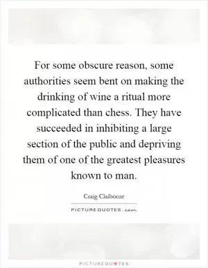 For some obscure reason, some authorities seem bent on making the drinking of wine a ritual more complicated than chess. They have succeeded in inhibiting a large section of the public and depriving them of one of the greatest pleasures known to man Picture Quote #1