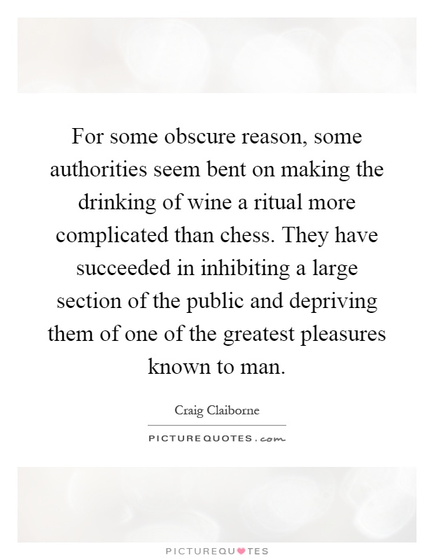 For some obscure reason, some authorities seem bent on making the drinking of wine a ritual more complicated than chess. They have succeeded in inhibiting a large section of the public and depriving them of one of the greatest pleasures known to man Picture Quote #1