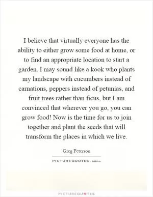 I believe that virtually everyone has the ability to either grow some food at home, or to find an appropriate location to start a garden. I may sound like a kook who plants my landscape with cucumbers instead of carnations, peppers instead of petunias, and fruit trees rather than ficus, but I am convinced that wherever you go, you can grow food! Now is the time for us to join together and plant the seeds that will transform the places in which we live Picture Quote #1