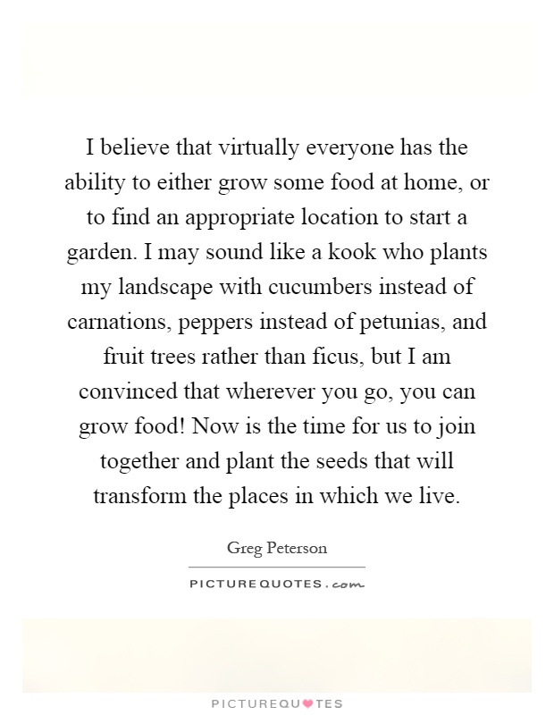 I believe that virtually everyone has the ability to either grow some food at home, or to find an appropriate location to start a garden. I may sound like a kook who plants my landscape with cucumbers instead of carnations, peppers instead of petunias, and fruit trees rather than ficus, but I am convinced that wherever you go, you can grow food! Now is the time for us to join together and plant the seeds that will transform the places in which we live Picture Quote #1