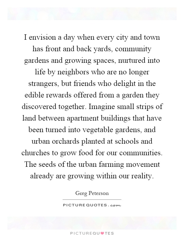 I envision a day when every city and town has front and back yards, community gardens and growing spaces, nurtured into life by neighbors who are no longer strangers, but friends who delight in the edible rewards offered from a garden they discovered together. Imagine small strips of land between apartment buildings that have been turned into vegetable gardens, and urban orchards planted at schools and churches to grow food for our communities. The seeds of the urban farming movement already are growing within our reality Picture Quote #1