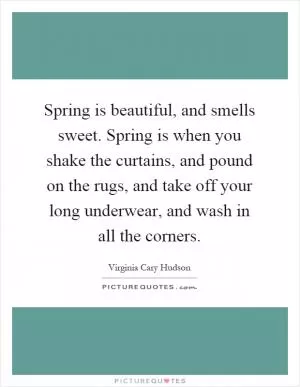 Spring is beautiful, and smells sweet. Spring is when you shake the curtains, and pound on the rugs, and take off your long underwear, and wash in all the corners Picture Quote #1