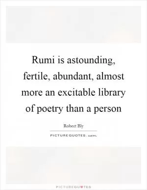 Rumi is astounding, fertile, abundant, almost more an excitable library of poetry than a person Picture Quote #1