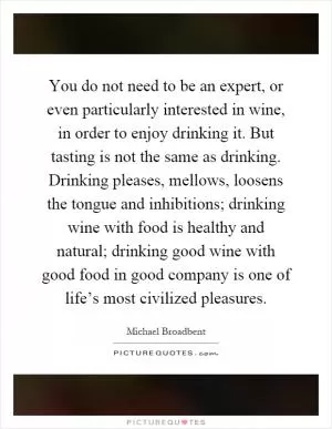 You do not need to be an expert, or even particularly interested in wine, in order to enjoy drinking it. But tasting is not the same as drinking. Drinking pleases, mellows, loosens the tongue and inhibitions; drinking wine with food is healthy and natural; drinking good wine with good food in good company is one of life’s most civilized pleasures Picture Quote #1
