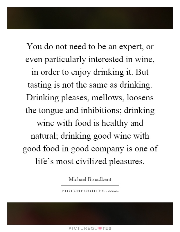 You do not need to be an expert, or even particularly interested in wine, in order to enjoy drinking it. But tasting is not the same as drinking. Drinking pleases, mellows, loosens the tongue and inhibitions; drinking wine with food is healthy and natural; drinking good wine with good food in good company is one of life's most civilized pleasures Picture Quote #1