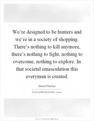We’re designed to be hunters and we’re in a society of shopping. There’s nothing to kill anymore, there’s nothing to fight, nothing to overcome, nothing to explore. In that societal emasculation this everyman is created Picture Quote #1