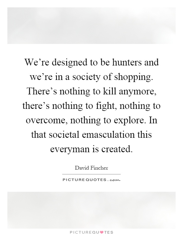 We're designed to be hunters and we're in a society of shopping. There's nothing to kill anymore, there's nothing to fight, nothing to overcome, nothing to explore. In that societal emasculation this everyman is created Picture Quote #1