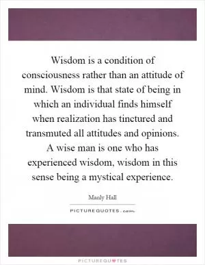 Wisdom is a condition of consciousness rather than an attitude of mind. Wisdom is that state of being in which an individual finds himself when realization has tinctured and transmuted all attitudes and opinions. A wise man is one who has experienced wisdom, wisdom in this sense being a mystical experience Picture Quote #1