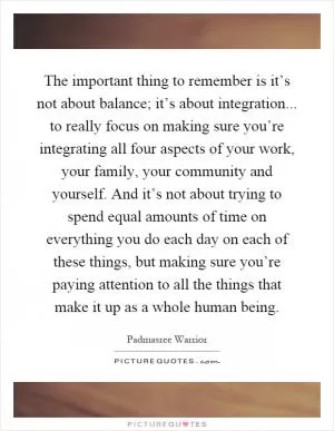 The important thing to remember is it’s not about balance; it’s about integration... to really focus on making sure you’re integrating all four aspects of your work, your family, your community and yourself. And it’s not about trying to spend equal amounts of time on everything you do each day on each of these things, but making sure you’re paying attention to all the things that make it up as a whole human being Picture Quote #1