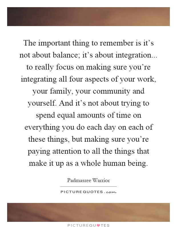 The important thing to remember is it's not about balance; it's about integration... to really focus on making sure you're integrating all four aspects of your work, your family, your community and yourself. And it's not about trying to spend equal amounts of time on everything you do each day on each of these things, but making sure you're paying attention to all the things that make it up as a whole human being Picture Quote #1
