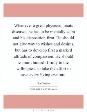 Whenever a great physician treats diseases, he has to be mentally calm and his disposition firm. He should not give way to wishes and desires, but has to develop first a marked attitude of compassion. He should commit himself firmly to the willingness to take the effort to save every living creature Picture Quote #1