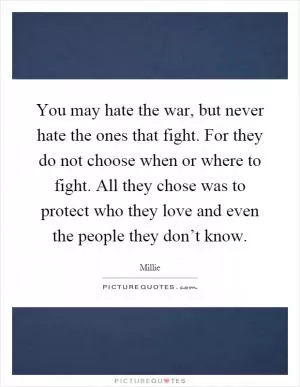 You may hate the war, but never hate the ones that fight. For they do not choose when or where to fight. All they chose was to protect who they love and even the people they don’t know Picture Quote #1