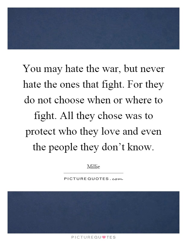 You may hate the war, but never hate the ones that fight. For they do not choose when or where to fight. All they chose was to protect who they love and even the people they don't know Picture Quote #1