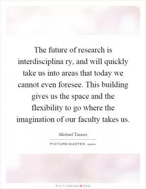 The future of research is interdisciplina ry, and will quickly take us into areas that today we cannot even foresee. This building gives us the space and the flexibility to go where the imagination of our faculty takes us Picture Quote #1