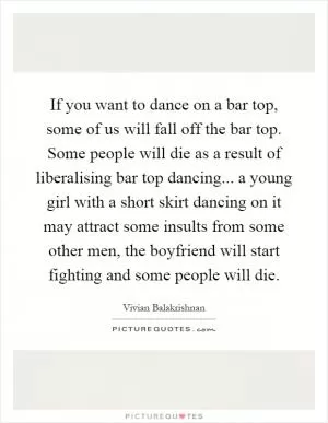 If you want to dance on a bar top, some of us will fall off the bar top. Some people will die as a result of liberalising bar top dancing... a young girl with a short skirt dancing on it may attract some insults from some other men, the boyfriend will start fighting and some people will die Picture Quote #1