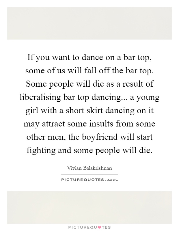 If you want to dance on a bar top, some of us will fall off the bar top. Some people will die as a result of liberalising bar top dancing... a young girl with a short skirt dancing on it may attract some insults from some other men, the boyfriend will start fighting and some people will die Picture Quote #1