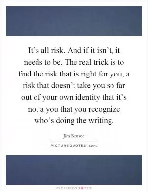 It’s all risk. And if it isn’t, it needs to be. The real trick is to find the risk that is right for you, a risk that doesn’t take you so far out of your own identity that it’s not a you that you recognize who’s doing the writing Picture Quote #1
