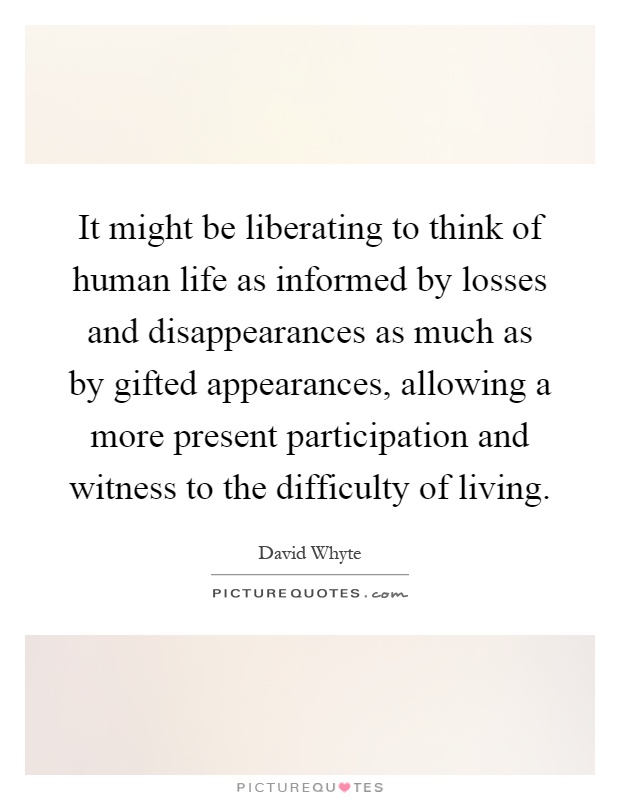 It might be liberating to think of human life as informed by losses and disappearances as much as by gifted appearances, allowing a more present participation and witness to the difficulty of living Picture Quote #1