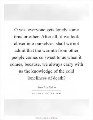 O yes, everyone gets lonely some time or other. After all, if we look closer into ourselves, shall we not admit that the warmth from other people comes so sweet to us when it comes, because, we always carry with us the knowledge of the cold loneliness of death? Picture Quote #1