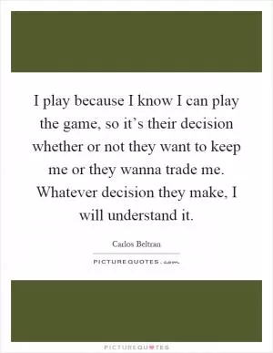I play because I know I can play the game, so it’s their decision whether or not they want to keep me or they wanna trade me. Whatever decision they make, I will understand it Picture Quote #1