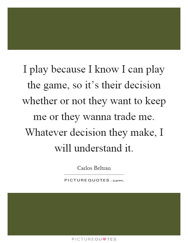 I play because I know I can play the game, so it's their decision whether or not they want to keep me or they wanna trade me. Whatever decision they make, I will understand it Picture Quote #1