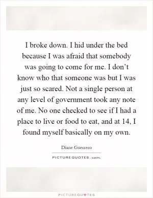 I broke down. I hid under the bed because I was afraid that somebody was going to come for me. I don’t know who that someone was but I was just so scared. Not a single person at any level of government took any note of me. No one checked to see if I had a place to live or food to eat, and at 14, I found myself basically on my own Picture Quote #1