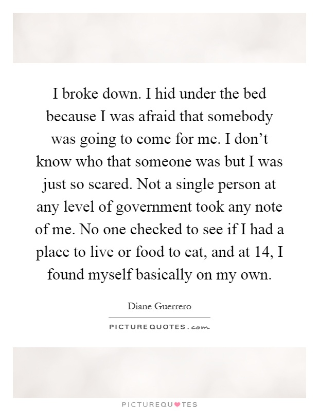 I broke down. I hid under the bed because I was afraid that somebody was going to come for me. I don't know who that someone was but I was just so scared. Not a single person at any level of government took any note of me. No one checked to see if I had a place to live or food to eat, and at 14, I found myself basically on my own Picture Quote #1