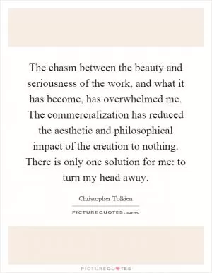 The chasm between the beauty and seriousness of the work, and what it has become, has overwhelmed me. The commercialization has reduced the aesthetic and philosophical impact of the creation to nothing. There is only one solution for me: to turn my head away Picture Quote #1