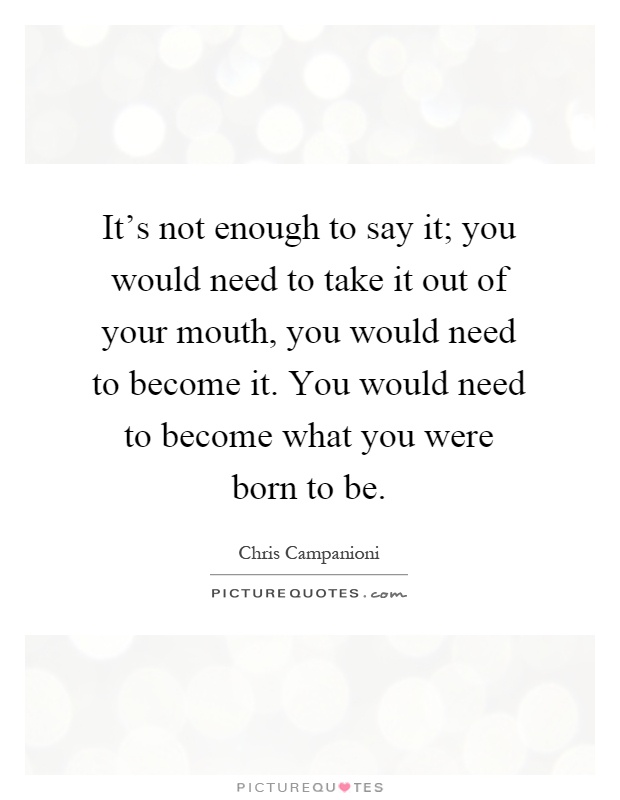 It's not enough to say it; you would need to take it out of your mouth, you would need to become it. You would need to become what you were born to be Picture Quote #1