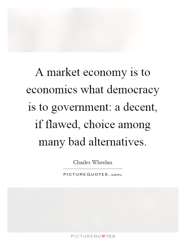 A market economy is to economics what democracy is to government: a decent, if flawed, choice among many bad alternatives Picture Quote #1