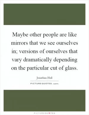 Maybe other people are like mirrors that we see ourselves in; versions of ourselves that vary dramatically depending on the particular cut of glass Picture Quote #1