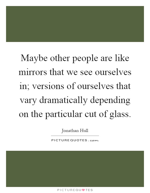 Maybe other people are like mirrors that we see ourselves in; versions of ourselves that vary dramatically depending on the particular cut of glass Picture Quote #1
