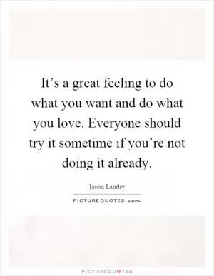 It’s a great feeling to do what you want and do what you love. Everyone should try it sometime if you’re not doing it already Picture Quote #1