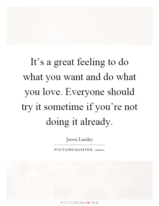 It's a great feeling to do what you want and do what you love. Everyone should try it sometime if you're not doing it already Picture Quote #1