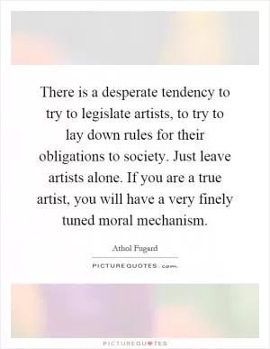There is a desperate tendency to try to legislate artists, to try to lay down rules for their obligations to society. Just leave artists alone. If you are a true artist, you will have a very finely tuned moral mechanism Picture Quote #1