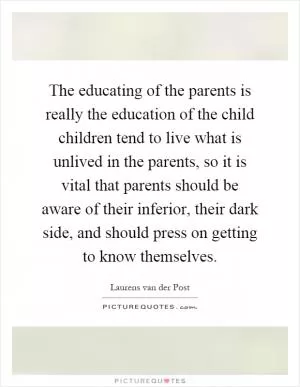 The educating of the parents is really the education of the child children tend to live what is unlived in the parents, so it is vital that parents should be aware of their inferior, their dark side, and should press on getting to know themselves Picture Quote #1