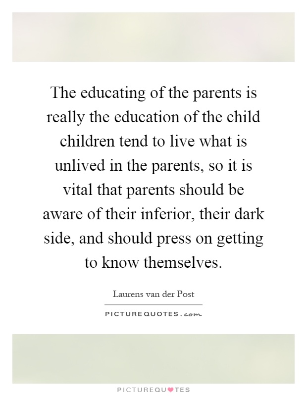 The educating of the parents is really the education of the child children tend to live what is unlived in the parents, so it is vital that parents should be aware of their inferior, their dark side, and should press on getting to know themselves Picture Quote #1