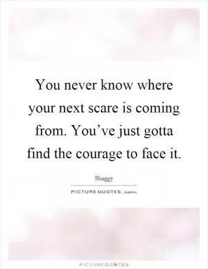 You never know where your next scare is coming from. You’ve just gotta find the courage to face it Picture Quote #1