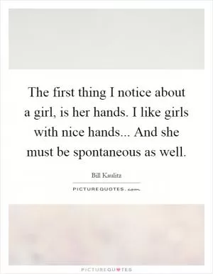 The first thing I notice about a girl, is her hands. I like girls with nice hands... And she must be spontaneous as well Picture Quote #1